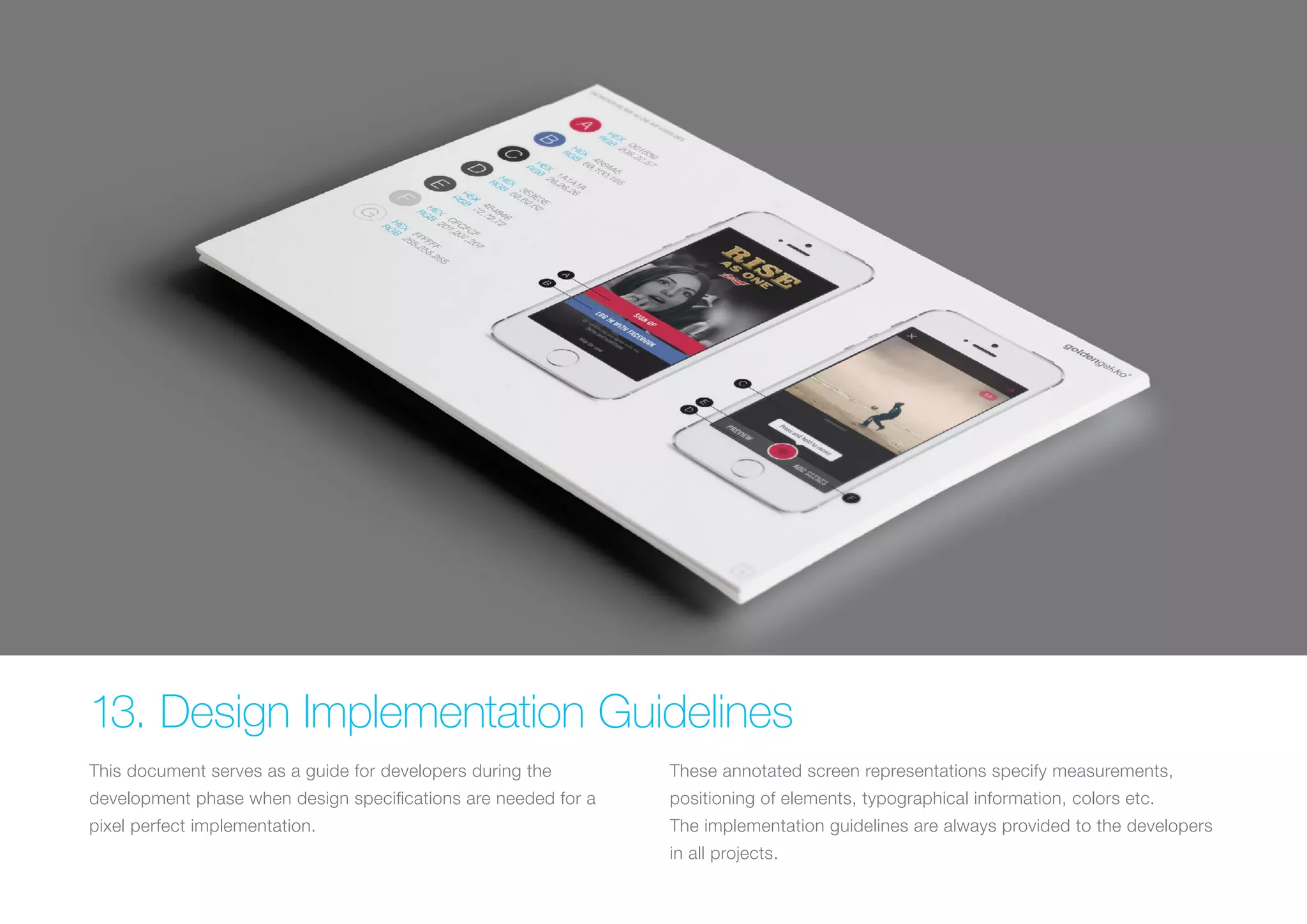 (Replace with full screen background image) 
13. Design Implementation Guidelines 
This document serves as a guide for developers during the 
development phase when design specifications are needed for a 
pixel perfect implementation. 
These annotated screen representations specify measurements, 
positioning of elements, typographical information, colors etc. 
The implementation guidelines are always provided to the developers 
in all projects. 
 