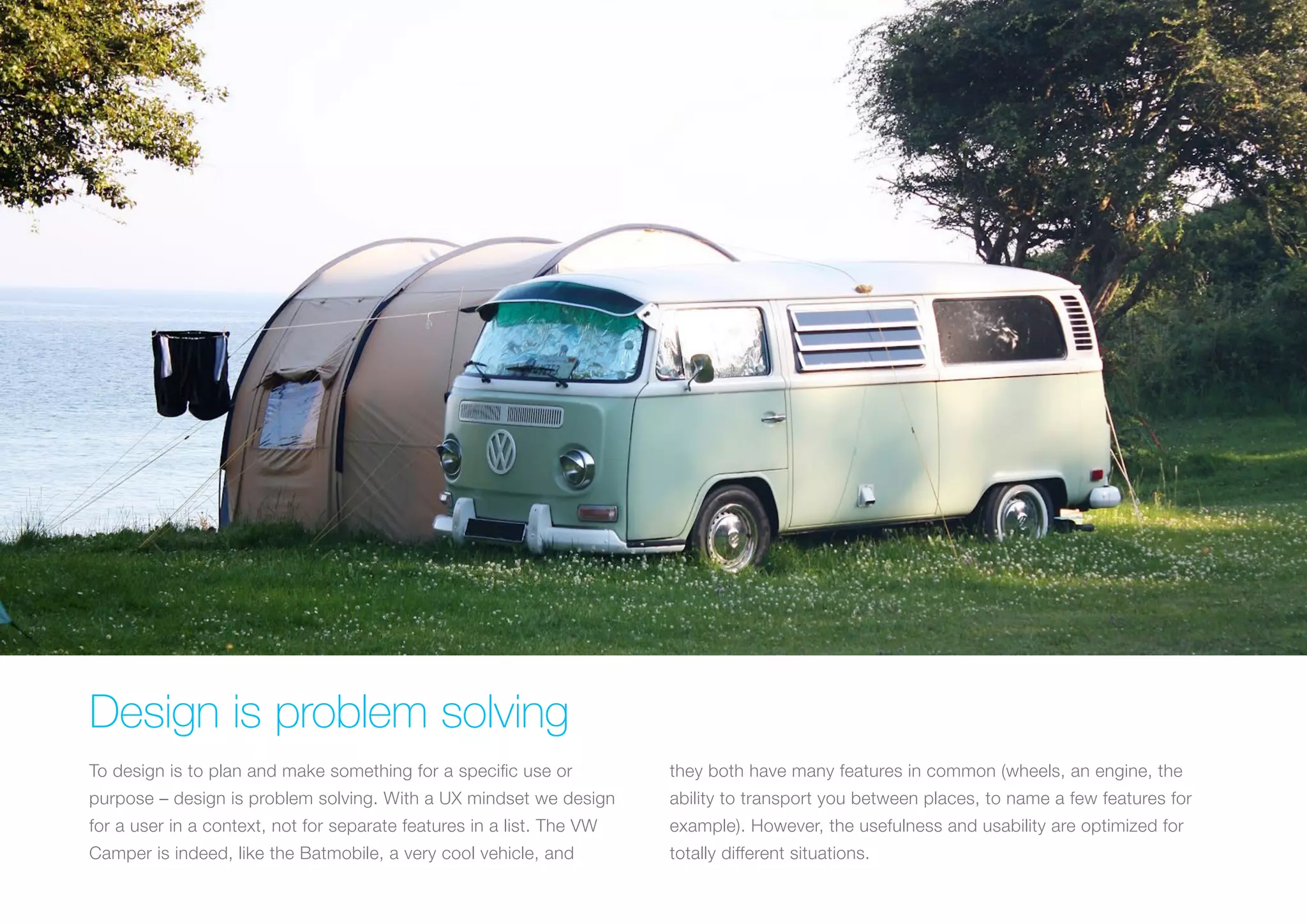 (Replace with full screen background image) 
Design is problem solving 
To design is to plan and make something for a specific use or 
purpose – design is problem solving. With a UX mindset we design 
for a user in a context, not for separate features in a list. The VW 
Camper is indeed, like the Batmobile, a very cool vehicle, and 
they both have many features in common (wheels, an engine, the 
ability to transport you between places, to name a few features for 
example). However, the usefulness and usability are optimized for 
totally different situations. 
 