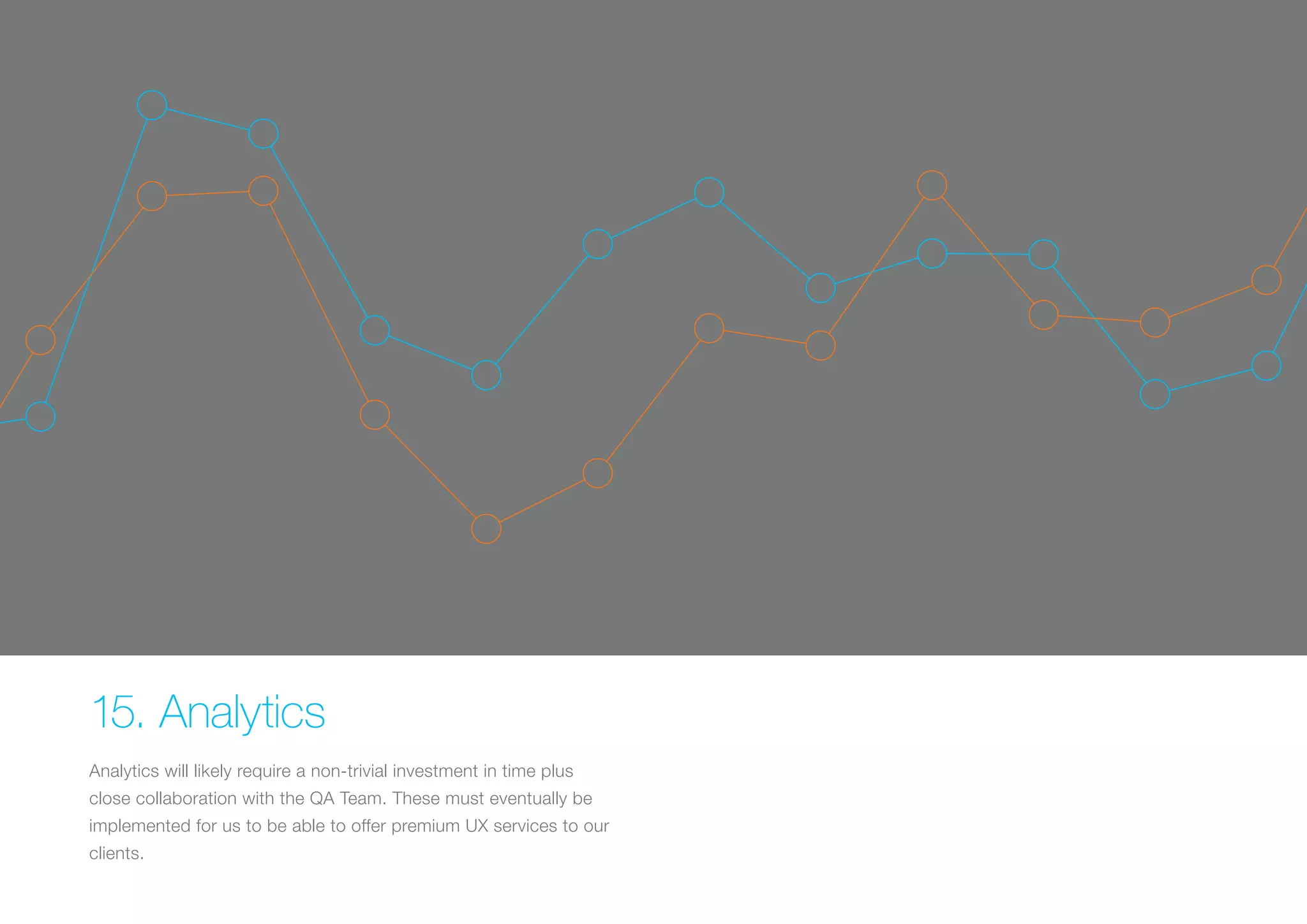 15. Analytics 
Analytics will likely require a non-trivial investment in time plus 
close collaboration with the QA Team. These must eventually be 
implemented for us to be able to offer premium UX services to our 
clients. 
 