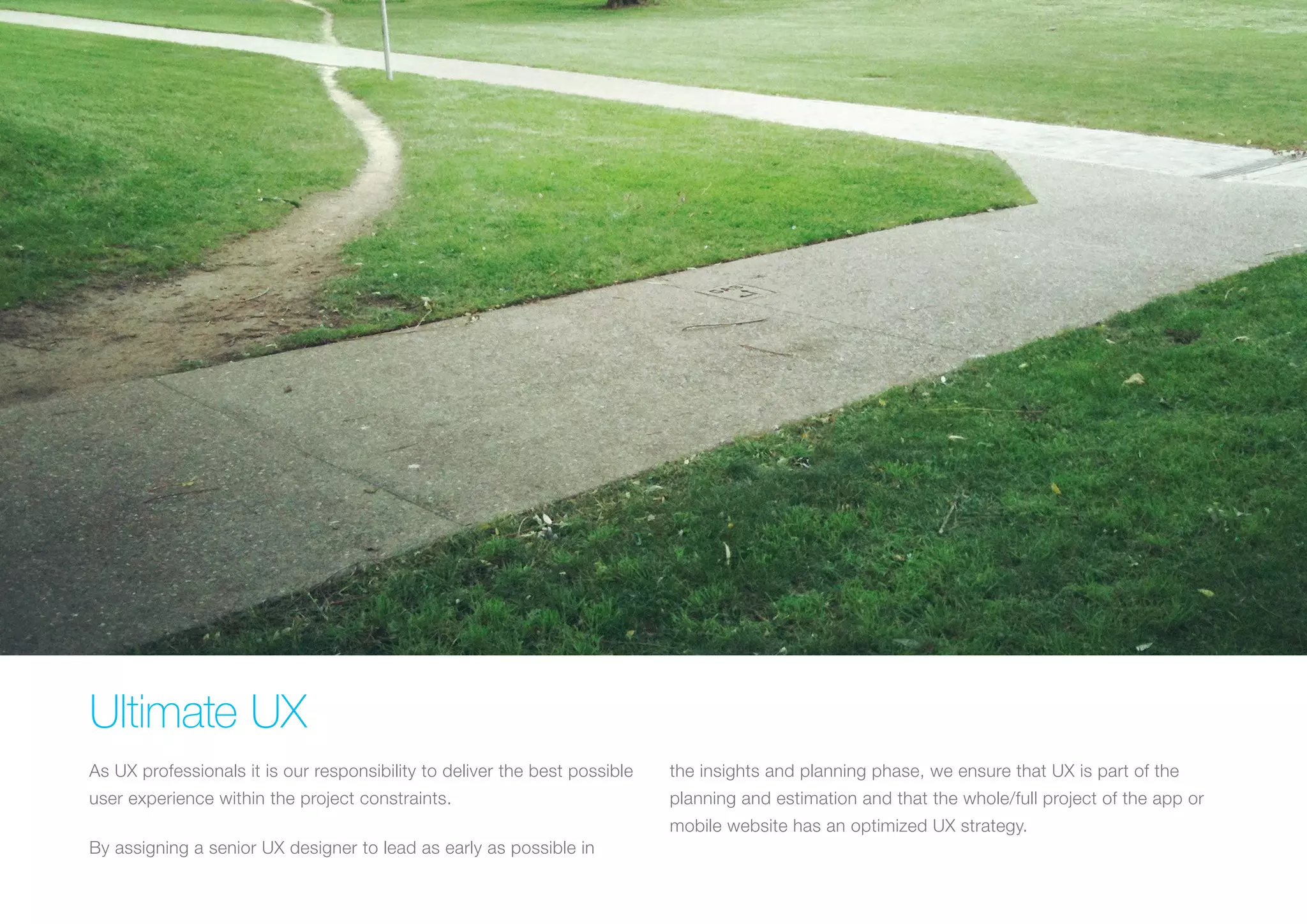 (Replace with full screen background image) 
Ultimate UX 
As UX professionals it is our responsibility to deliver the best possible 
user experience within the project constraints. 
By assigning a senior UX designer to lead as early as possible in 
the insights and planning phase, we ensure that UX is part of the 
planning and estimation and that the whole/full project of the app or 
mobile website has an optimized UX strategy. 
 