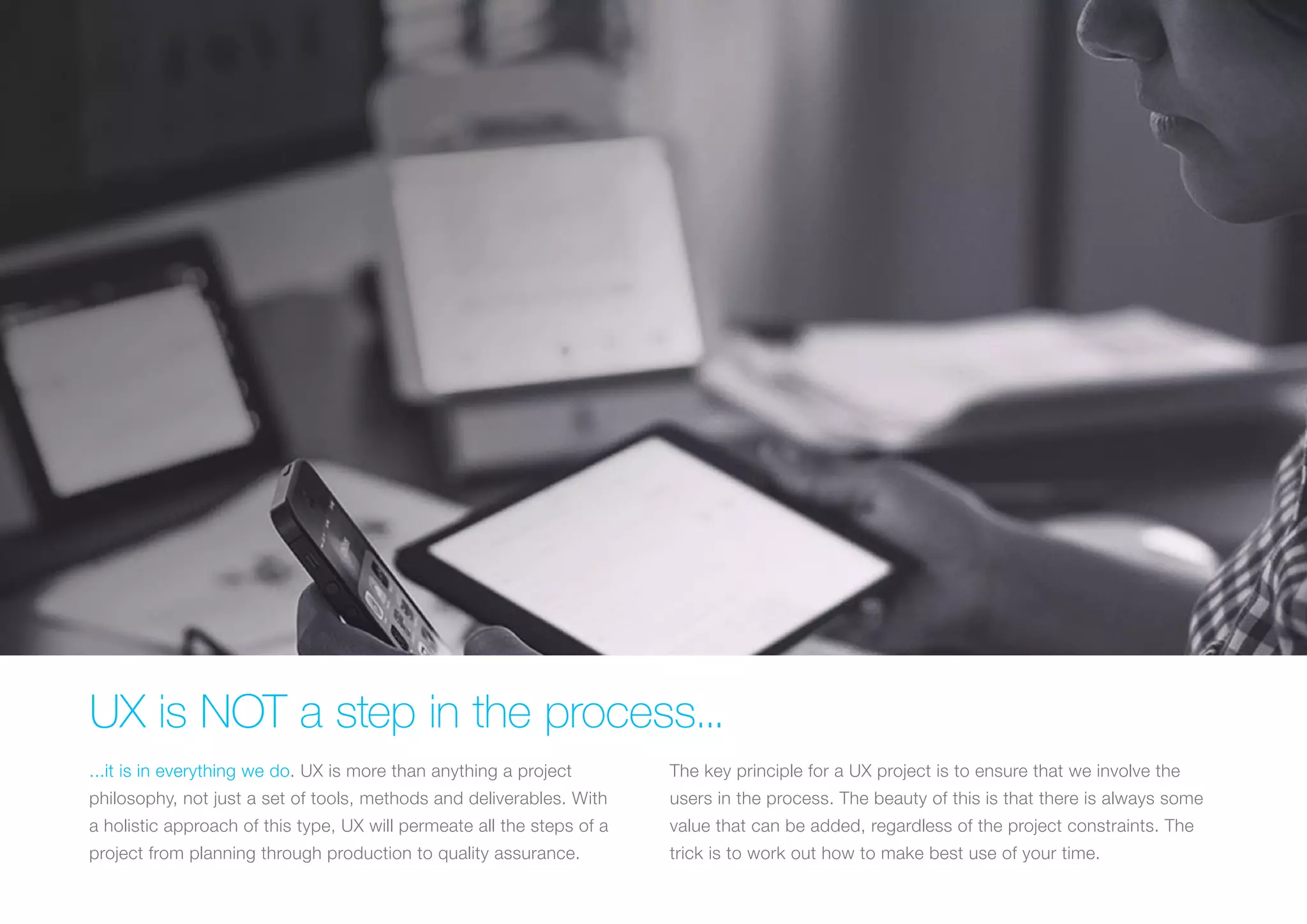 (Replace with full screen background image) 
UX is NOT a step in the process... 
...it is in everything we do. UX is more than anything a project 
philosophy, not just a set of tools, methods and deliverables. With 
a holistic approach of this type, UX will permeate all the steps of a 
project from planning through production to quality assurance. 
The key principle for a UX project is to ensure that we involve the 
users in the process. The beauty of this is that there is always some 
value that can be added, regardless of the project constraints. The 
trick is to work out how to make best use of your time. 
 