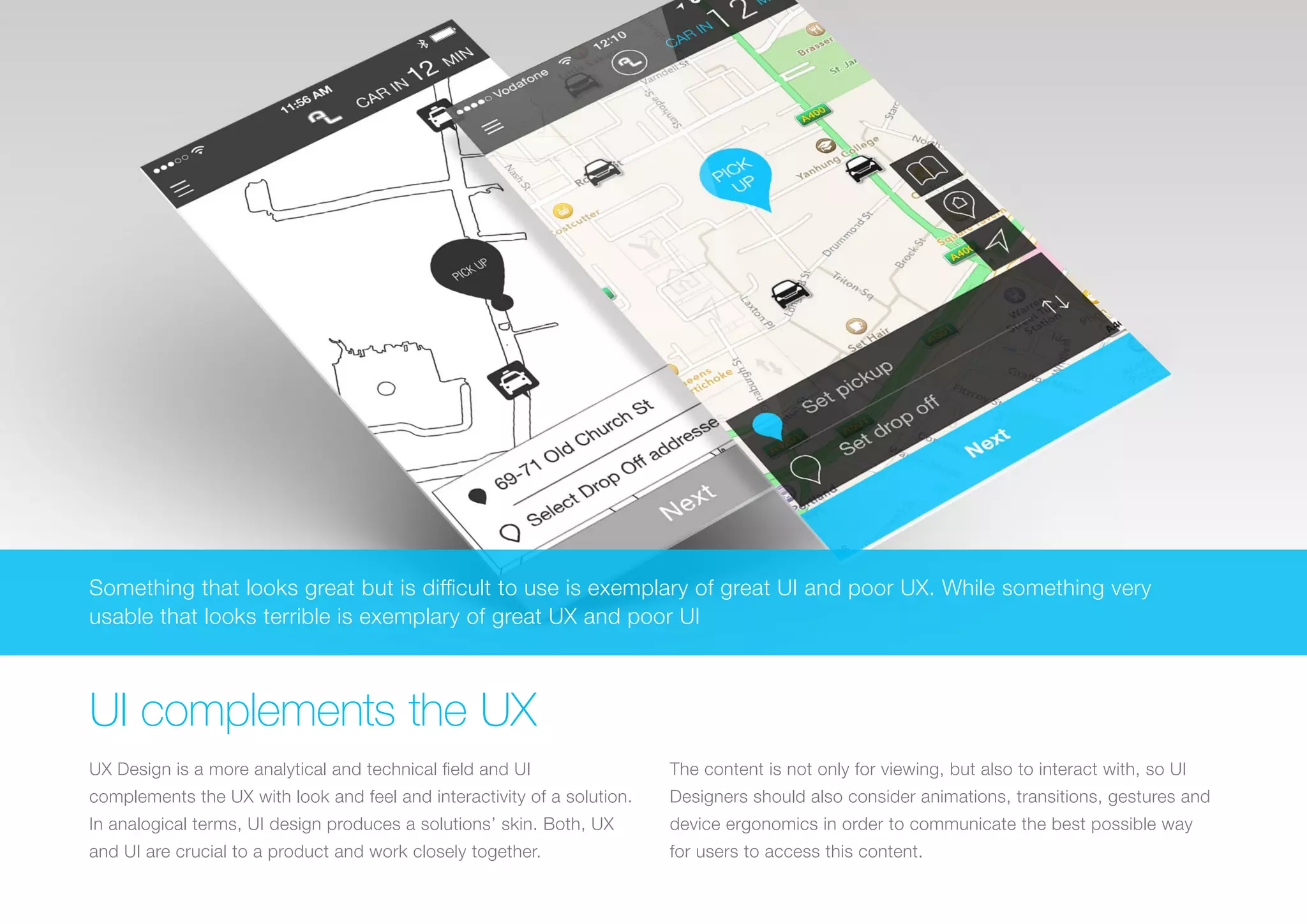 (Replace with full screen background image) 
Something that looks great but is difficult to use is exemplary of great UI and poor UX. While something very 
usable that looks terrible is exemplary of great UX and poor UI 
UI complements the UX 
UX Design is a more analytical and technical field and UI 
complements the UX with look and feel and interactivity of a solution. 
In analogical terms, UI design produces a solutions’ skin. Both, UX 
and UI are crucial to a product and work closely together. 
The content is not only for viewing, but also to interact with, so UI 
Designers should also consider animations, transitions, gestures and 
device ergonomics in order to communicate the best possible way 
for users to access this content. 
 