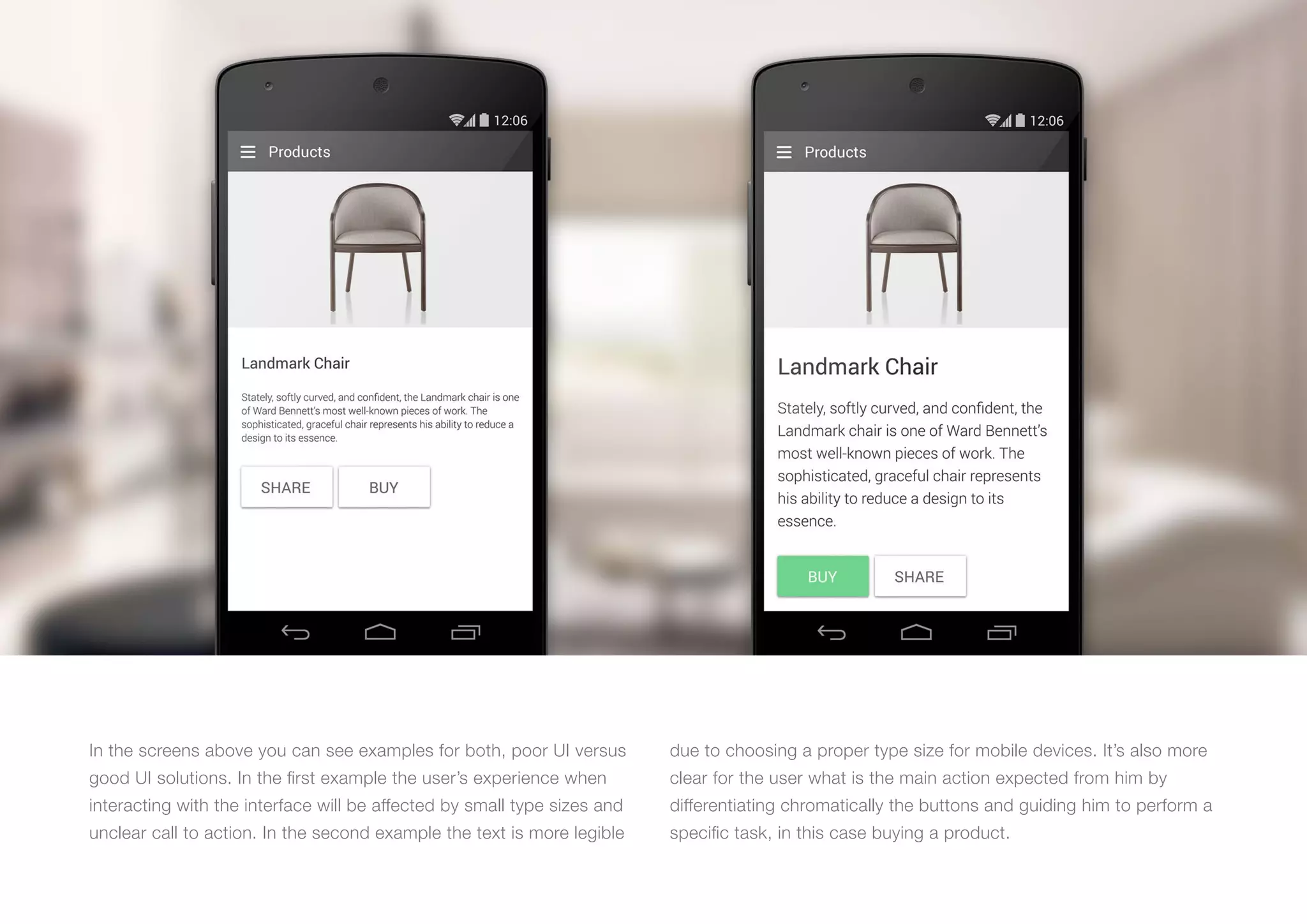 (Replace with full screen background image) 
In the screens above you can see examples for both, poor UI versus 
good UI solutions. In the first example the user’s experience when 
interacting with the interface will be affected by small type sizes and 
unclear call to action. In the second example the text is more legible 
due to choosing a proper type size for mobile devices. It’s also more 
clear for the user what is the main action expected from him by 
differentiating chromatically the buttons and guiding him to perform a 
specific task, in this case buying a product. 
 