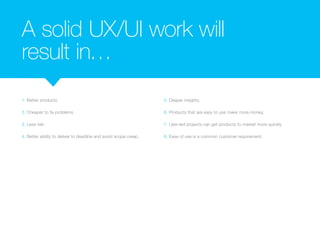 A solid UX/UI work will 
result in… 
1. Better products. 
2. Cheaper to fix problems. 
3. Less risk. 
4. Better ability to deliver to deadline and avoid scope creep. 
5. Deeper insights. 
6. Products that are easy to use make more money. 
7. User-led projects can get products to market more quickly. 
8. Ease of use is a common customer requirement. 
 