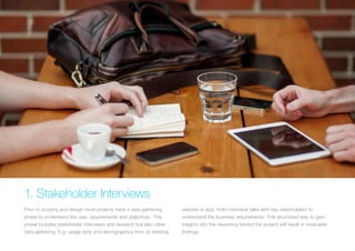 (Replace with full screen background image) 
1. Stakeholder Interviews 
Prior to scoping and design most projects have a data gathering 
phase to understand the user, requirements and objectives. This 
phase includes stakeholder interviews and research but also other 
data gathering. E.g. usage data and demographics from an existing 
website or app. Hold individual talks with key stakeholders to 
understand the business requirements. This structured way to gain 
insights into the reasoning behind the project will result in invaluable 
findings. 
 