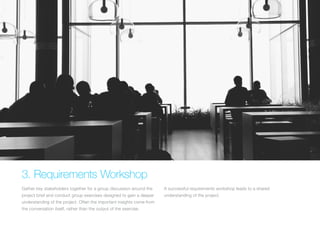 (Replace with full screen background image) 
3. Requirements Workshop 
Gather key stakeholders together for a group discussion around the 
project brief and conduct group exercises designed to gain a deeper 
understanding of the project. Often the important insights come from 
the conversation itself, rather than the output of the exercise. 
A successful requirements workshop leads to a shared 
understanding of the project. 
 