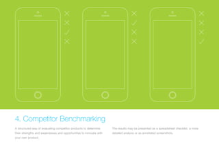 (Replace with full screen background image) 
4. Competitor Benchmarking 
A structured way of evaluating competitor products to determine 
their strengths and weaknesses and opportunities to innovate with 
your own product. 
The results may be presented as a spreadsheet checklist, a more 
detailed analysis or as annotated screenshots. 
 
