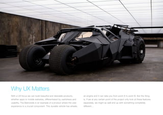 (Replace with full screen background image) 
Why UX Matters 
With a UX focus we can build beautiful and desirable products, 
whether apps or mobile websites, differentiated by usefulness and 
usability. The Batmobile is an example of a product where the user 
experience is a crucial component. This durable vehicle has wheels, 
an engine and it can take you from point A to point B. But the thing 
is, if we at any certain point of the project only look at these features 
separately, we might as well end up with something completely 
different... 
 
