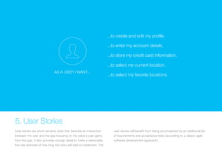 ...to create and edit my profile. 
...to enter my account details. 
(Replace with full screen ...to store background my credit card image) 
information. 
...to select my current location. 
AS A USER I WANT... 
...to select my favorite locations. 5. User Stories 
User stories are short narrative texts that describe an interaction 
between the user and the app focusing on the value a user gains 
from the app. It also provides enough detail to make a reasonably 
low risk estimate of how long the story will take to implement. The 
user stories will benefit from being accompanied by an additional list 
of requirements and acceptance tests (according to a classic agile 
software development approach). 
 