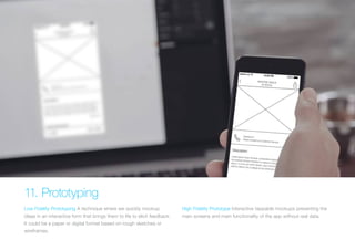 (Replace with full screen background image) 
11. Prototyping 
Low Fidelity Prototyping A technique where we quickly mockup 
ideas in an interactive form that brings them to life to elicit feedback. 
It could be a paper or digital format based on rough sketches or 
wireframes. 
High Fidelity Prototype Interactive tappable mockups presenting the 
main screens and main functionality of the app without real data. 
 