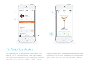 (Replace with full screen background image) 
12. Graphical Assets 
The implementation of the app will require graphical assets to be 
extracted from the final design mockups. These graphical assets 
then need to be further adapted to match different screen resolutions 
depending on which platform(s) the app(s) will target. The amount 
of effort required to extract these graphical assets depends on the 
visual design of the app; some visual element can be implemented 
directly in code, while others need to be provided as image files. 
 