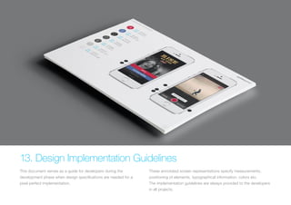(Replace with full screen background image) 
13. Design Implementation Guidelines 
This document serves as a guide for developers during the 
development phase when design specifications are needed for a 
pixel perfect implementation. 
These annotated screen representations specify measurements, 
positioning of elements, typographical information, colors etc. 
The implementation guidelines are always provided to the developers 
in all projects. 
 