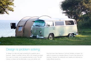 (Replace with full screen background image) 
Design is problem solving 
To design is to plan and make something for a specific use or 
purpose – design is problem solving. With a UX mindset we design 
for a user in a context, not for separate features in a list. The VW 
Camper is indeed, like the Batmobile, a very cool vehicle, and 
they both have many features in common (wheels, an engine, the 
ability to transport you between places, to name a few features for 
example). However, the usefulness and usability are optimized for 
totally different situations. 
 