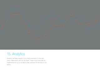 15. Analytics 
Analytics will likely require a non-trivial investment in time plus 
close collaboration with the QA Team. These must eventually be 
implemented for us to be able to offer premium UX services to our 
clients. 
 