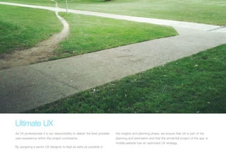 (Replace with full screen background image) 
Ultimate UX 
As UX professionals it is our responsibility to deliver the best possible 
user experience within the project constraints. 
By assigning a senior UX designer to lead as early as possible in 
the insights and planning phase, we ensure that UX is part of the 
planning and estimation and that the whole/full project of the app or 
mobile website has an optimized UX strategy. 
 