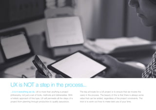 (Replace with full screen background image) 
UX is NOT a step in the process... 
...it is in everything we do. UX is more than anything a project 
philosophy, not just a set of tools, methods and deliverables. With 
a holistic approach of this type, UX will permeate all the steps of a 
project from planning through production to quality assurance. 
The key principle for a UX project is to ensure that we involve the 
users in the process. The beauty of this is that there is always some 
value that can be added, regardless of the project constraints. The 
trick is to work out how to make best use of your time. 
 