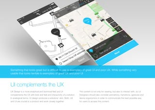(Replace with full screen background image) 
Something that looks great but is difficult to use is exemplary of great UI and poor UX. While something very 
usable that looks terrible is exemplary of great UX and poor UI 
UI complements the UX 
UX Design is a more analytical and technical field and UI 
complements the UX with look and feel and interactivity of a solution. 
In analogical terms, UI design produces a solutions’ skin. Both, UX 
and UI are crucial to a product and work closely together. 
The content is not only for viewing, but also to interact with, so UI 
Designers should also consider animations, transitions, gestures and 
device ergonomics in order to communicate the best possible way 
for users to access this content. 
 
