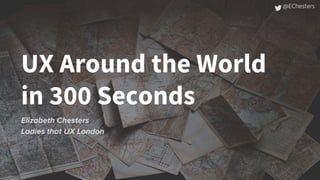 UX Around the World
in 300 Seconds
Elizabeth Chesters
Ladies that UX London
@EChesters
 