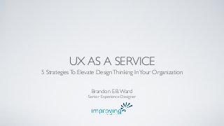 UX AS A SERVICE 
5 Strategies To Elevate Design Thinking In Your Organization 
Brandon E.B. Ward 
Senior Experience Designer 
 