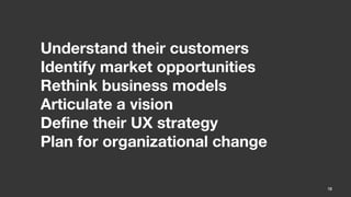 Understand their customers
Identify market opportunities
Rethink business models
Articulate a vision
Define their UX strategy
Plan for organizational change

                                 10
 