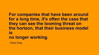 For companies that have been around
for a long time, it's often the case that
they can see the looming threat on
the horizon, that their business model
is
no longer working.
- Dave Gray


                                            11
 