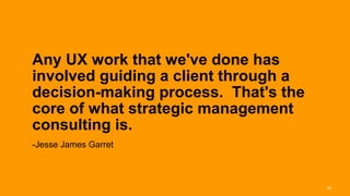 Any UX work that we've done has
involved guiding a client through a
decision-making process. That's the
core of what strategic management
consulting is.
-Jesse James Garret



                                      18
 