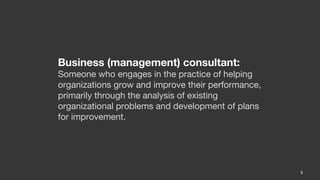 Business (management) consultant:
Someone who engages in the practice of helping
organizations grow and improve their performance,
primarily through the analysis of existing
organizational problems and development of plans
for improvement.




                                                    2
 