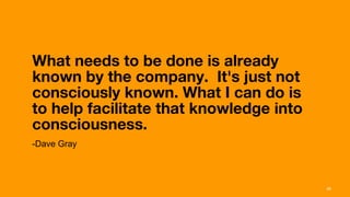 What needs to be done is already
       known by the company.  It's just not
       consciously known. What I can do is
       to help facilitate that knowledge into
       consciousness.  
       -Dave Gray



Interaction 13/ January 2013                    26
 