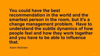 You could have the best
recommendation in the world and the
smartest person in the room, but it's a
change management problem. Have to
understand the subtle dynamics of how
people feel and how they work together
and you have to be able to influence
that.  
-Karen McGrane

                                          28
 