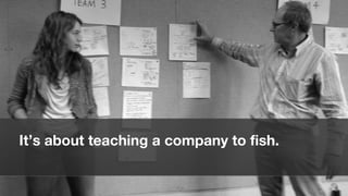 It’s about teaching a company to fish.


                                         29
 