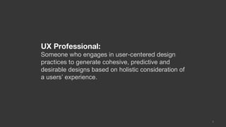 UX Professional:
Someone who engages in user-centered design
practices to generate cohesive, predictive and
desirable designs based on holistic consideration of
a users’ experience.




                                                       3
 