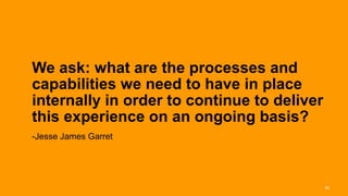 We ask: what are the processes and
capabilities we need to have in place
internally in order to continue to deliver
this experience on an ongoing basis?
-Jesse James Garret




                                             30
 