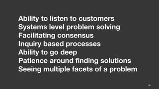 Ability to listen to customers
Systems level problem solving
Facilitating consensus
Inquiry based processes
Ability to go deep
Patience around finding solutions
Seeing multiple facets of a problem

                                      35
 