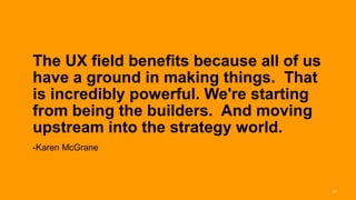 The UX field benefits because all of us
       have a ground in making things. That
       is incredibly powerful. We're starting
       from being the builders. And moving
       upstream into the strategy world.
       -Karen McGrane



Interaction 13/ January 2013                     37
 