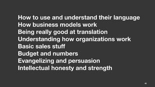 How to use and understand their language  
How business models work
Being really good at translation
Understanding how organizations work
Basic sales stuff
Budget and numbers
Evangelizing and persuasion
Intellectual honesty and strength

                                             40
 