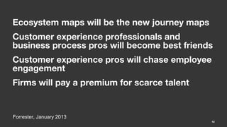 Ecosystem maps will be the new journey maps
Customer experience professionals and
business process pros will become best friends
Customer experience pros will chase employee
engagement
Firms will pay a premium for scarce talent


Forrester, January 2013
                                               42
 