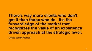 There’s way more clients who don't
       get it than those who do. It's the
       forward edge of the market that
       recognizes the value of an experience
       driven approach at the strategic level.
       -Jesse James Garrett



Interaction 13/ January 2013                     44
 