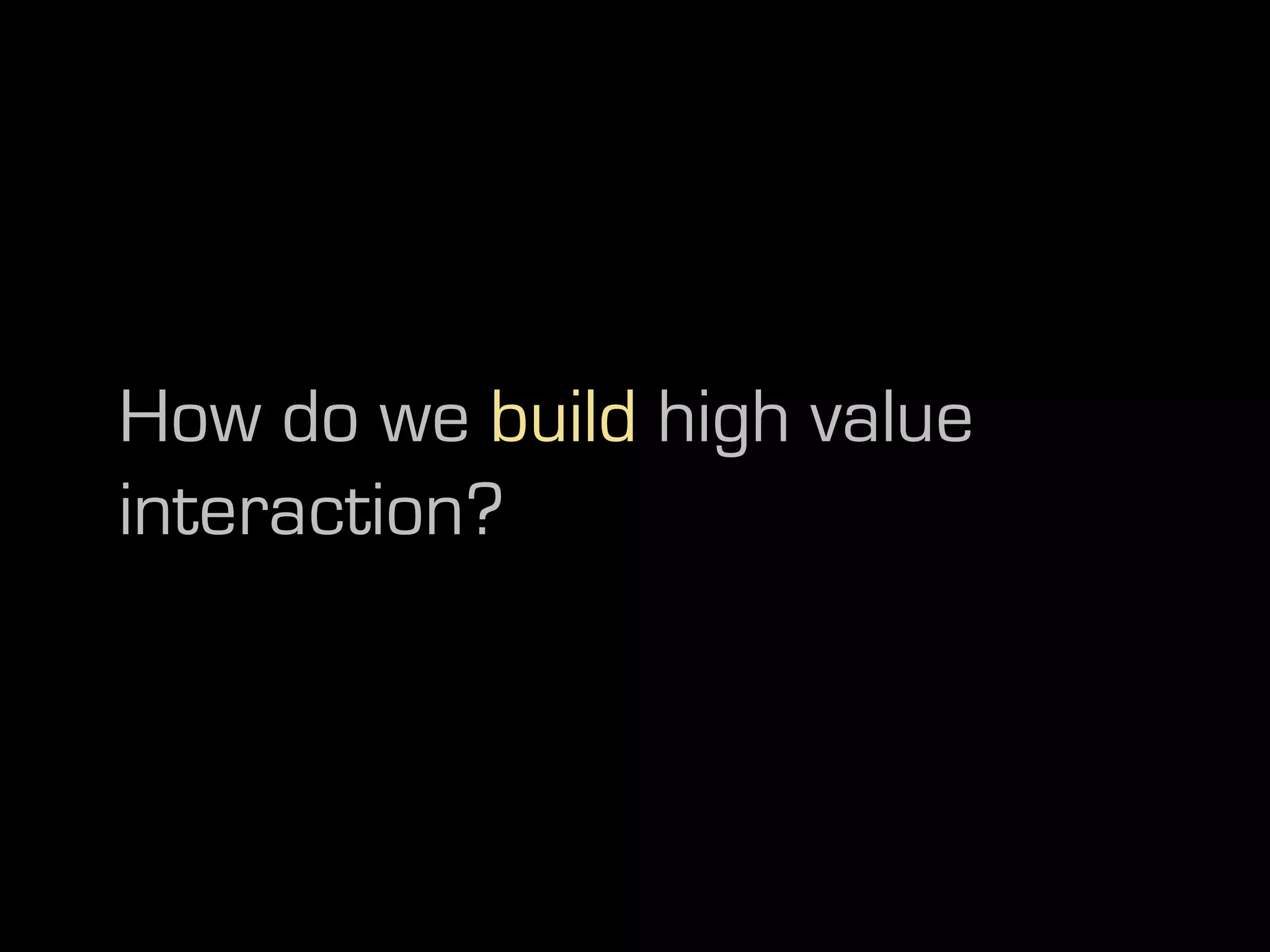 How do we build high value
interaction?
 