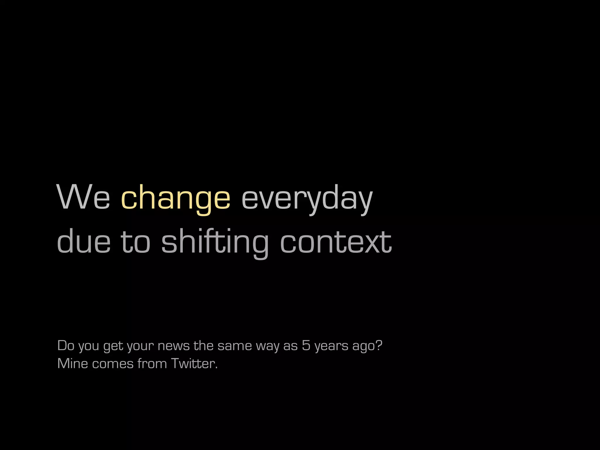 We change everyday
due to shifting context

Do you get your news the same way as 5 years ago?
Mine comes from Twitter.
 