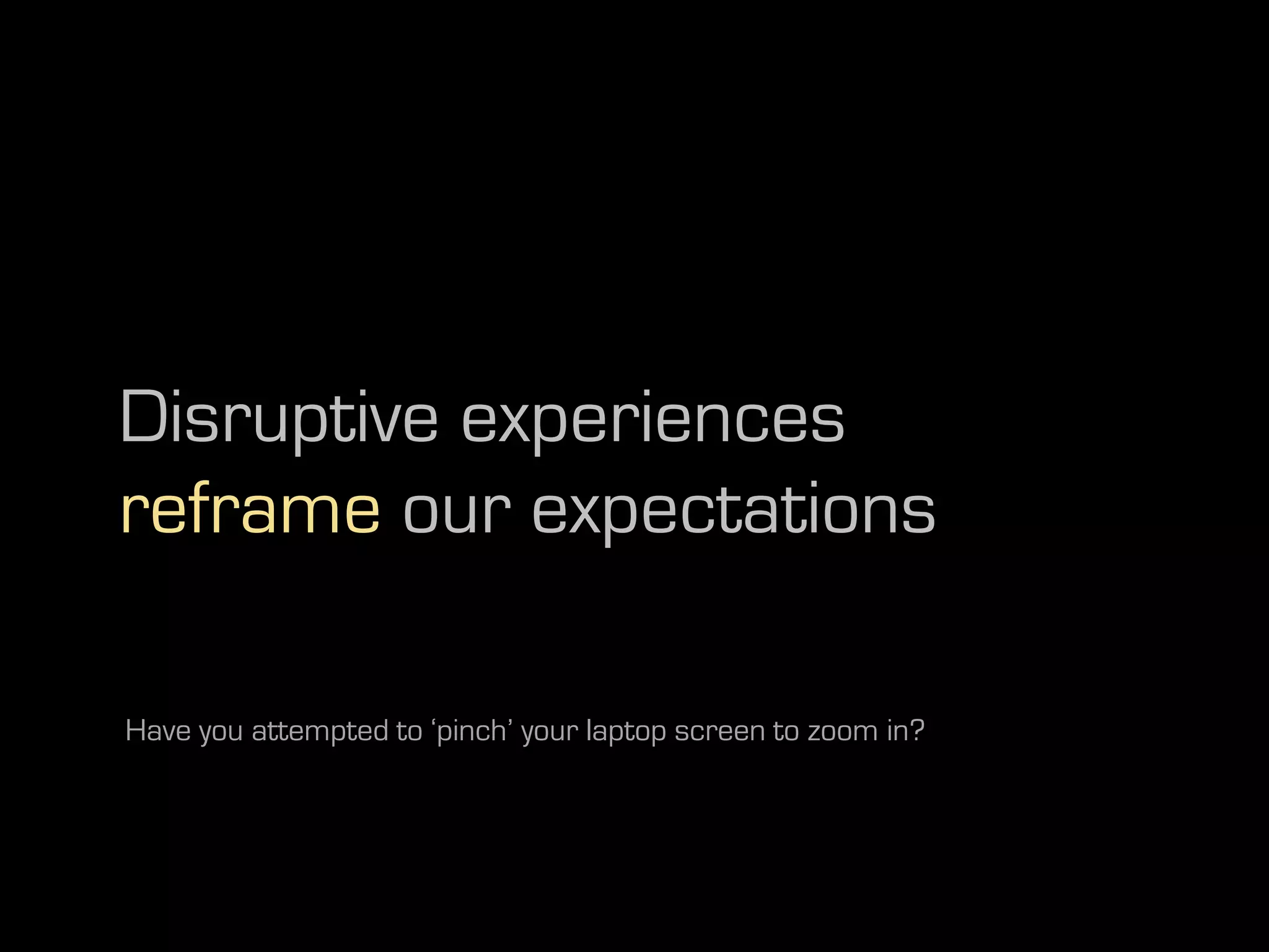 Disruptive experiences
reframe our expectations

Have you attempted to ‘pinch’ your laptop screen to zoom in?
 