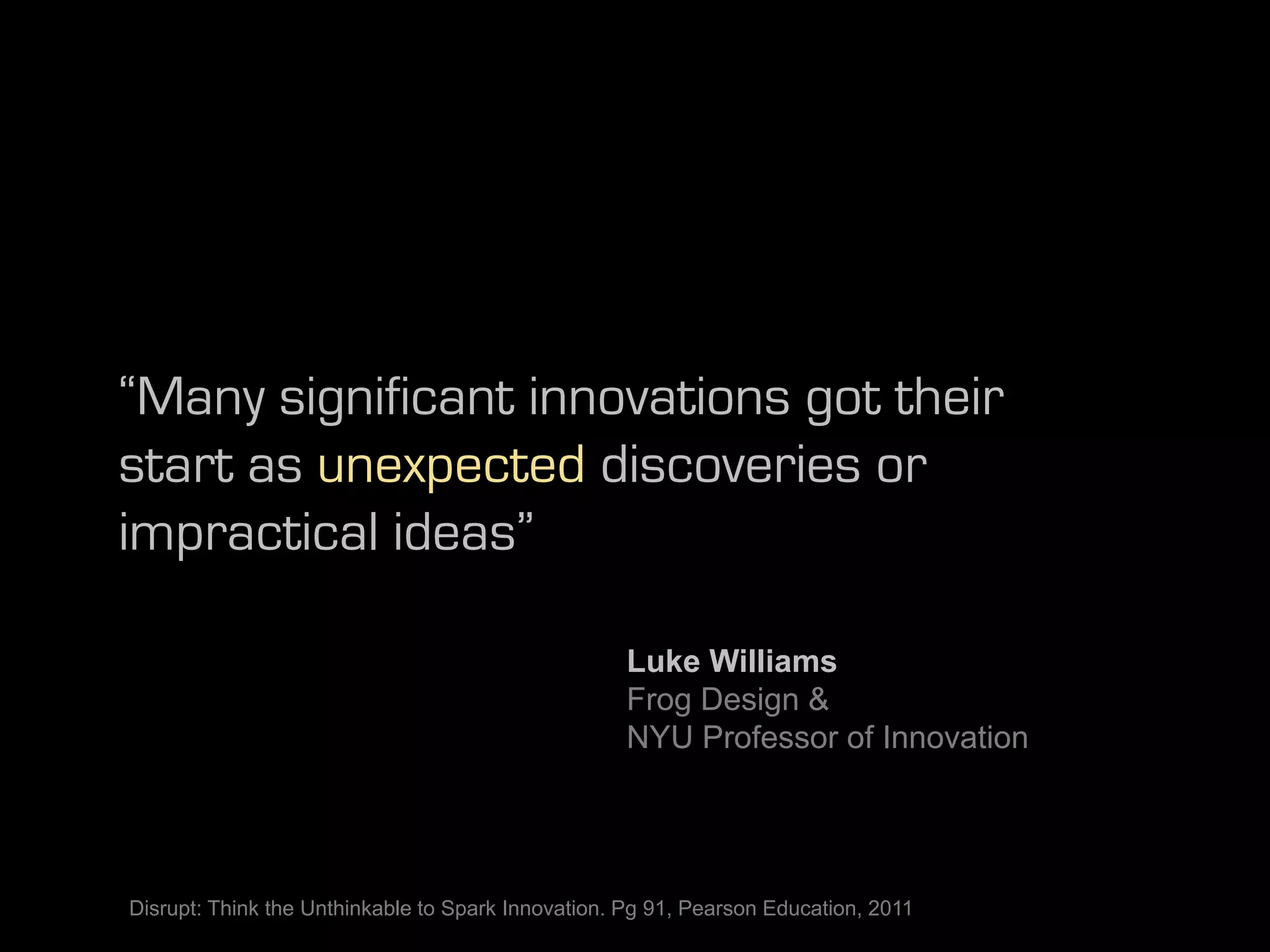 “Many significant innovations got their
start as unexpected discoveries or
impractical ideas”

                                                   Luke Williams
                                                   Frog Design &
                                                   NYU Professor of Innovation




Disrupt: Think the Unthinkable to Spark Innovation. Pg 91, Pearson Education, 2011
 
