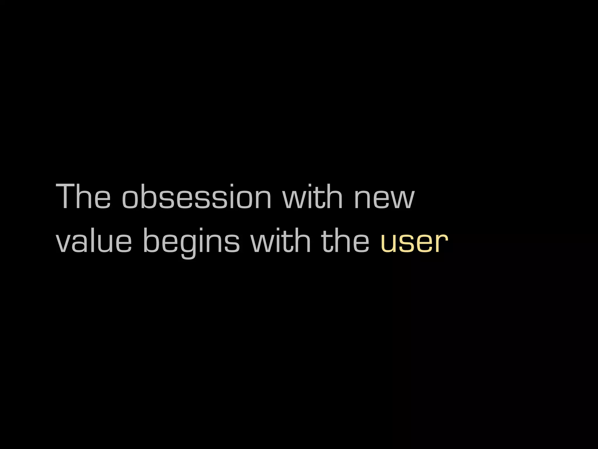The obsession with new
value begins with the user
 