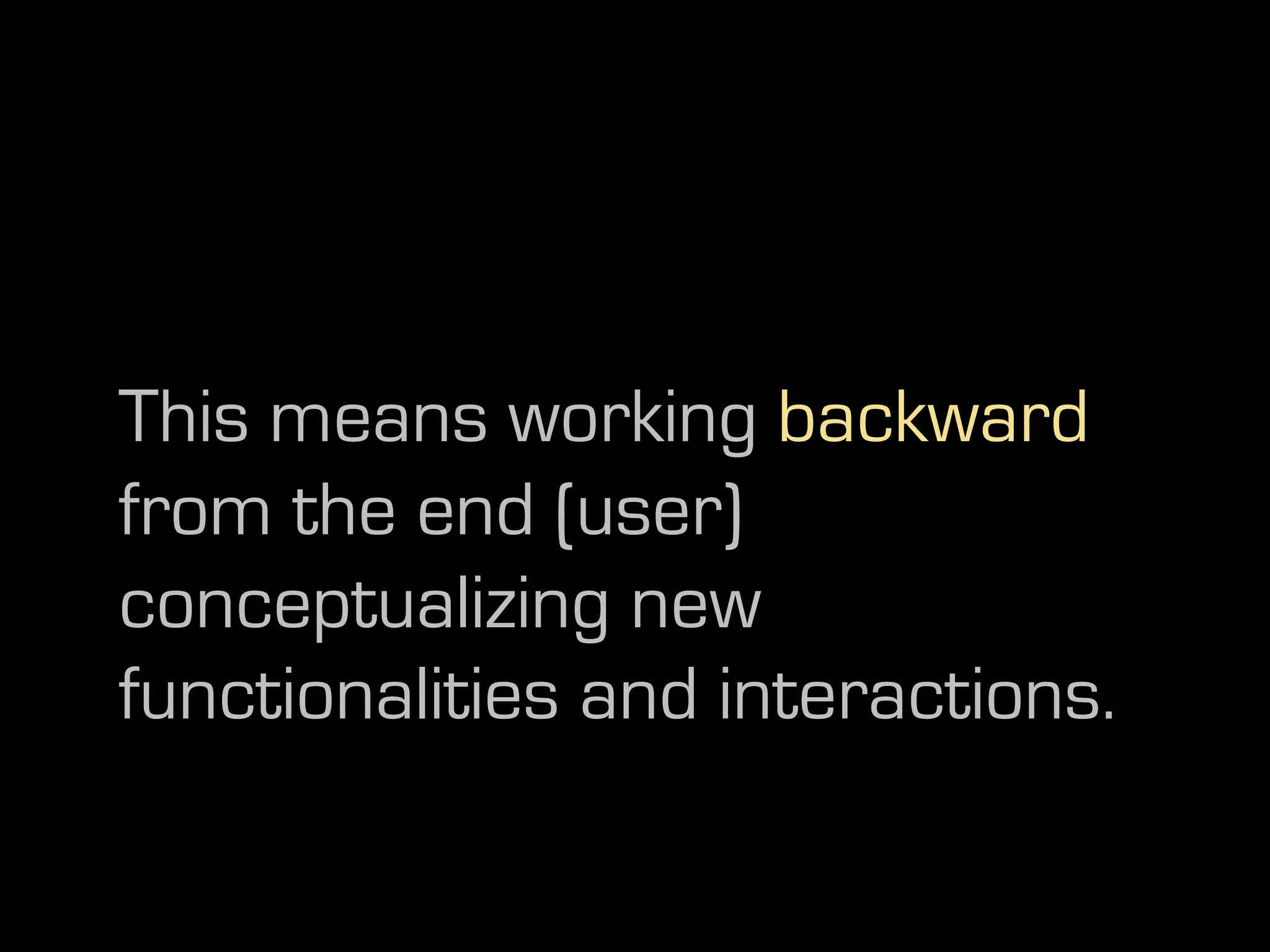 This means working backward
from the end (user)
conceptualizing new
functionalities and interactions.
 