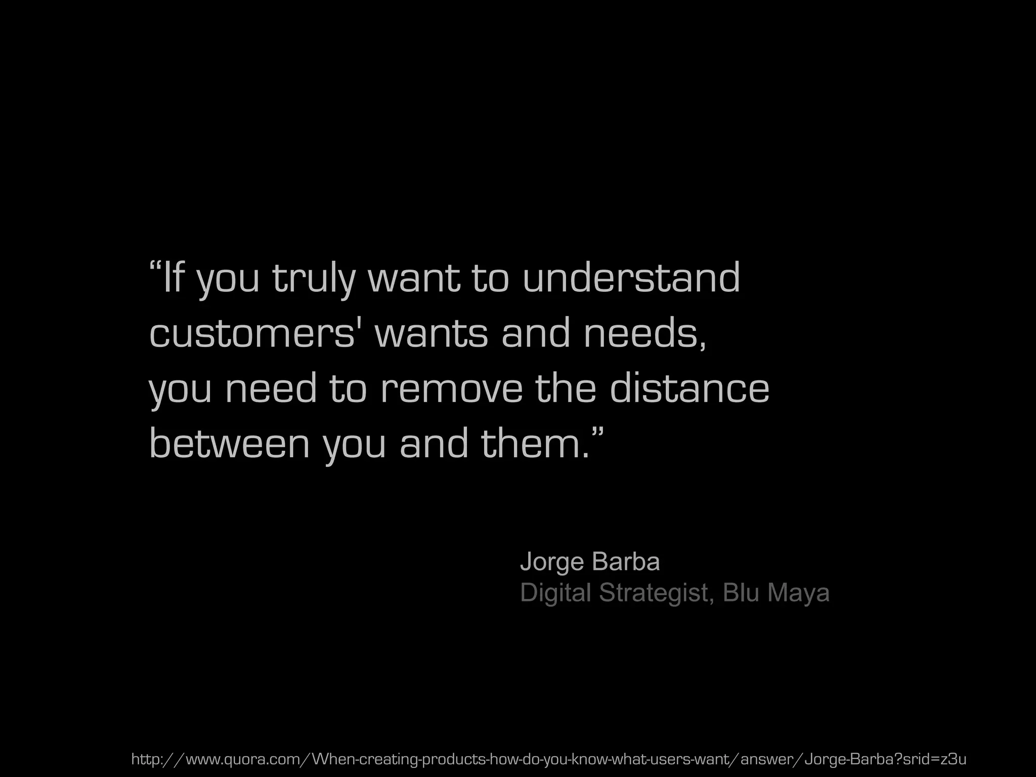 “If you truly want to understand
  customers' wants and needs,
  you need to remove the distance
  between you and them.”

                                               Jorge Barba
                                               Digital Strategist, Blu Maya




http://www.quora.com/When-creating-products-how-do-you-know-what-users-want/answer/Jorge-Barba?srid=z3u
 