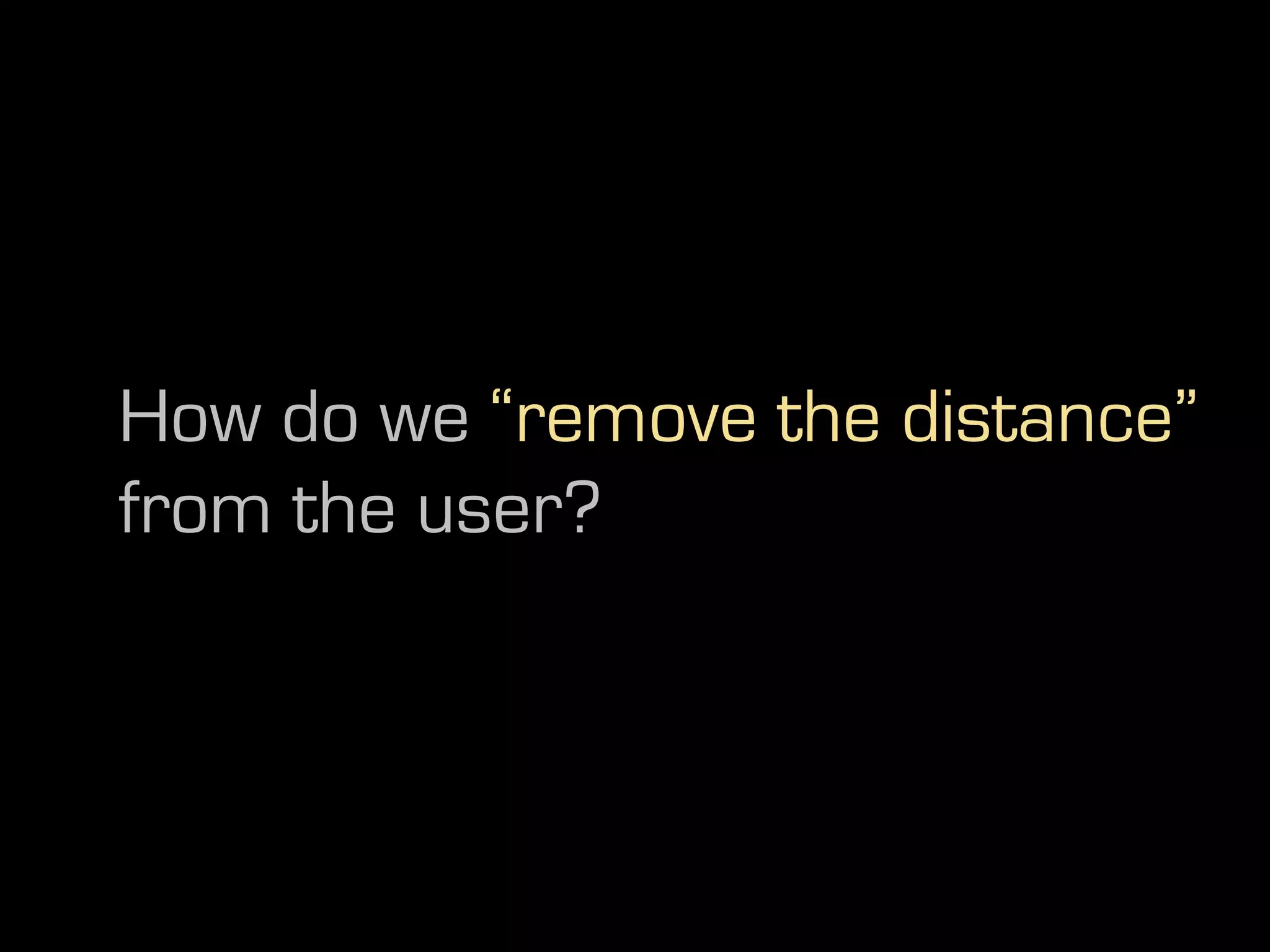 How do we “remove the distance”
from the user?
 