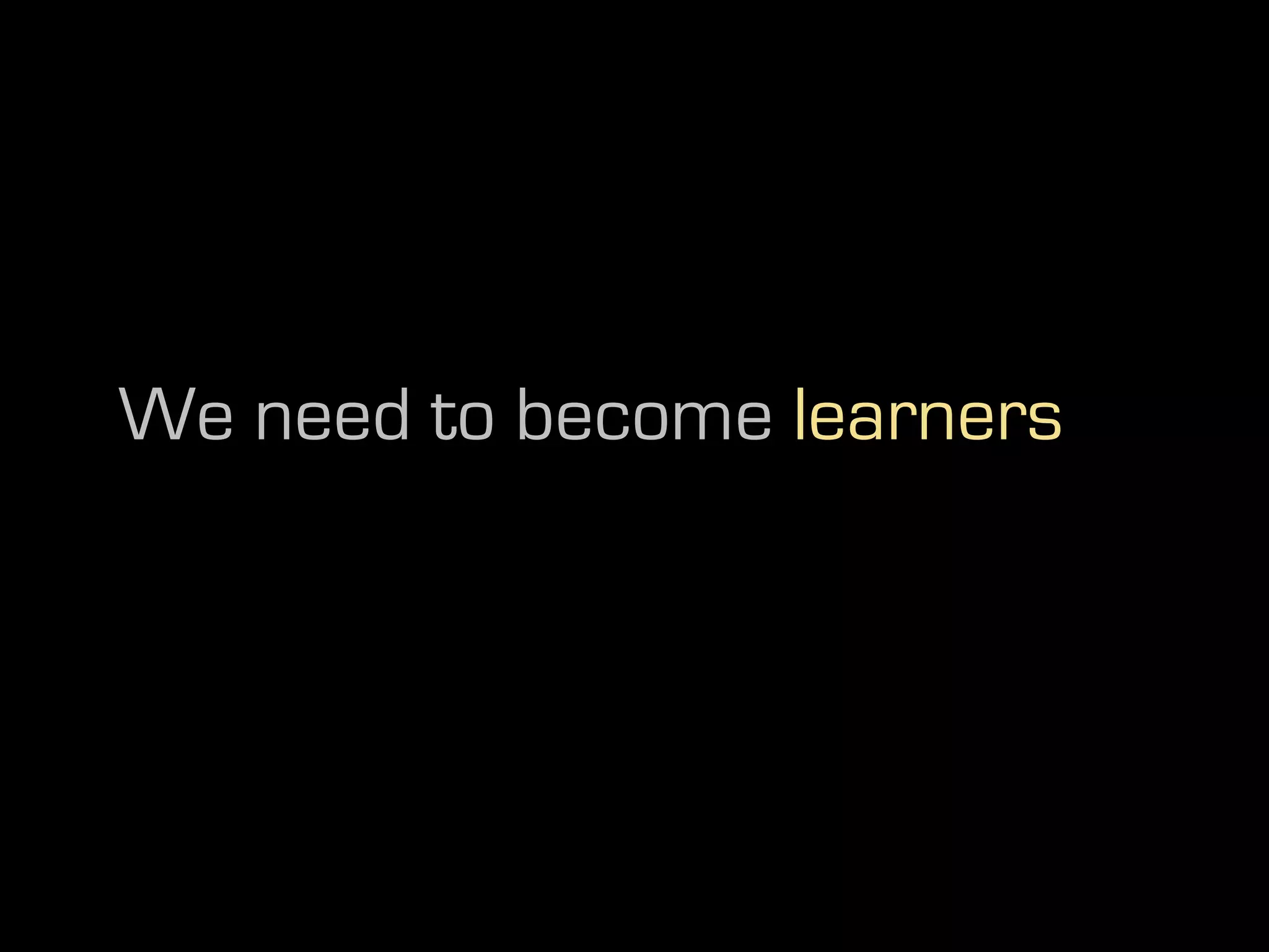 We need to become learners
 