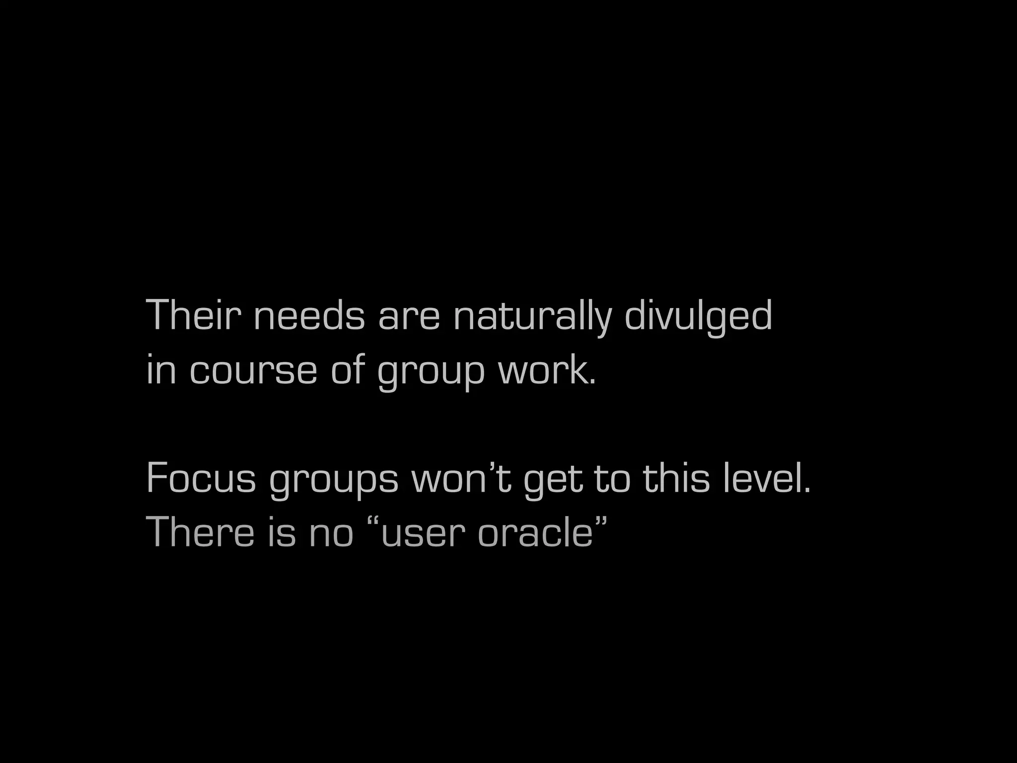 Their needs are naturally divulged
in course of group work.

Focus groups won’t get to this level.
There is no “user oracle”
 