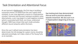 Task Orientation and Attentional Focus
As we learned in Bottlenecks, the first step in building a
successful meme is to determine the user’s goals (task
mindset). A user may approach a meme in a task-positive
mindset: intensely task-focused, looking to problem solve.
Alternatively, a user may begin in a task-negative mindset,
which is associated with fluid, non-linear, undirected
thought. fMRI have shown that each mode activates
different neural networks within the brain.
Once the user’s default task-orientation has been
determined, the UX strategy for a given meme should be
adjusted accordingly. Let’s take a look at The Young Turks
as an example…
Lily Zimmerman
Eye-tracking tests have demonstrated
that we tend to prioritize attention
towards movement. We also scan in an
F-shaped pattern (beginning at the top-
left).
 