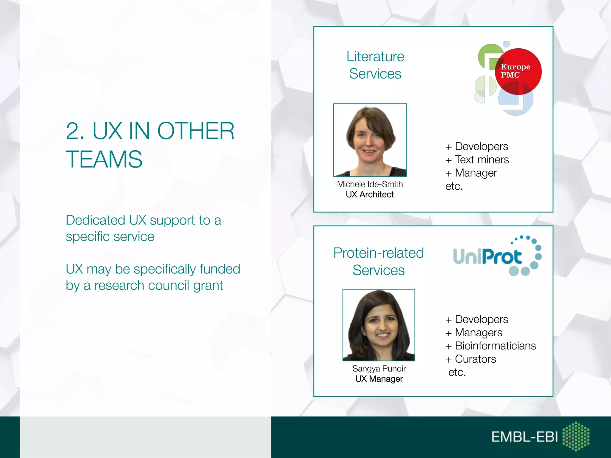 2. UX IN OTHER
TEAMS
Dedicated UX support to a
specific service
UX may be specifically funded
by a research council grant
Literature
Services
+ Developers
+ Text miners
+ Manager
etc.Michele Ide-Smith
UX Architect
+ Developers
+ Managers
+ Bioinformaticians
+ Curators
etc.Sangya Pundir
UX Manager
Protein-related
Services
 