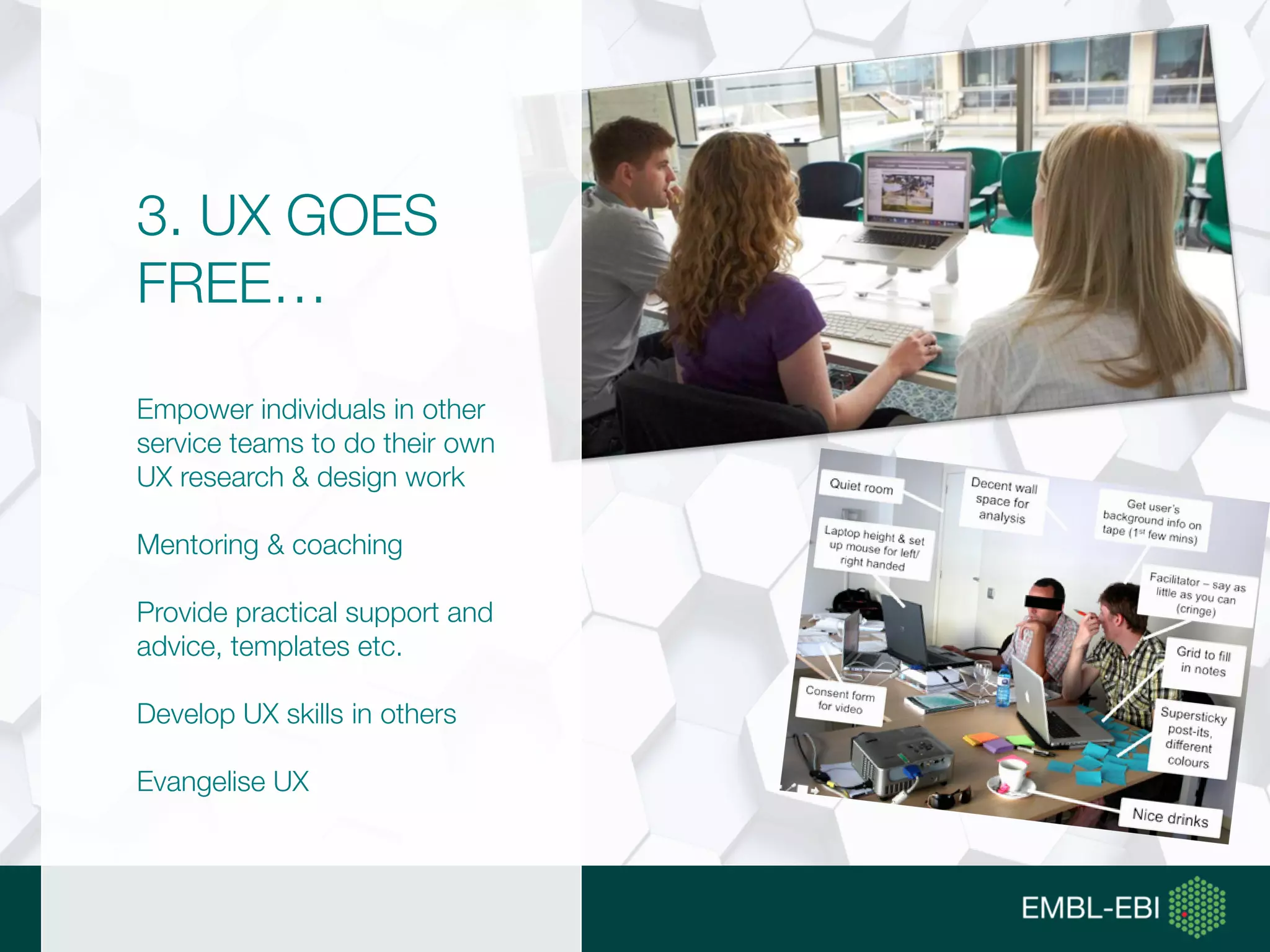 3. UX GOES
FREE…
Empower individuals in other
service teams to do their own
UX research & design work
Mentoring & coaching
Provide practical support and
advice, templates etc.
Develop UX skills in others
Evangelise UX
 